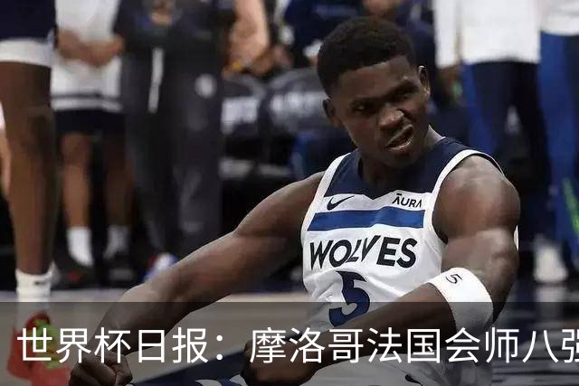 世界杯日报：摩洛哥法国会师八强 图赫尔辟谣球员使用伟哥